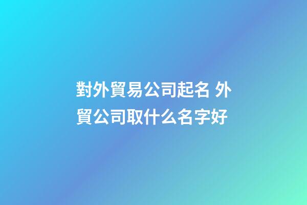 對外貿易公司起名 外貿公司取什么名字好-第1張-公司起名-玄機派